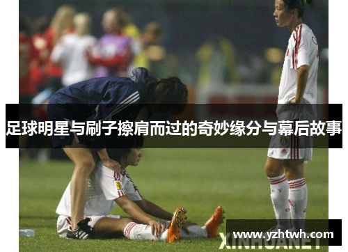 足球明星与刷子擦肩而过的奇妙缘分与幕后故事