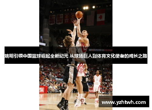 姚明引领中国篮球崛起全新纪元 从球场巨人到体育文化使者的成长之路