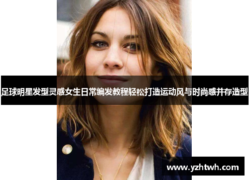 足球明星发型灵感女生日常编发教程轻松打造运动风与时尚感并存造型