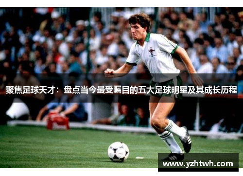 聚焦足球天才：盘点当今最受瞩目的五大足球明星及其成长历程