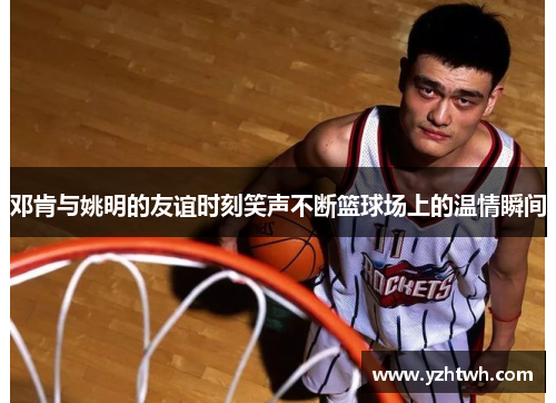 邓肯与姚明的友谊时刻笑声不断篮球场上的温情瞬间