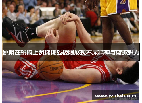 姚明在轮椅上罚球挑战极限展现不屈精神与篮球魅力
