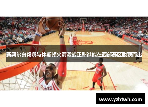 新奥尔良鹈鹕与休斯顿火箭激战正酣谁能在西部赛区脱颖而出
